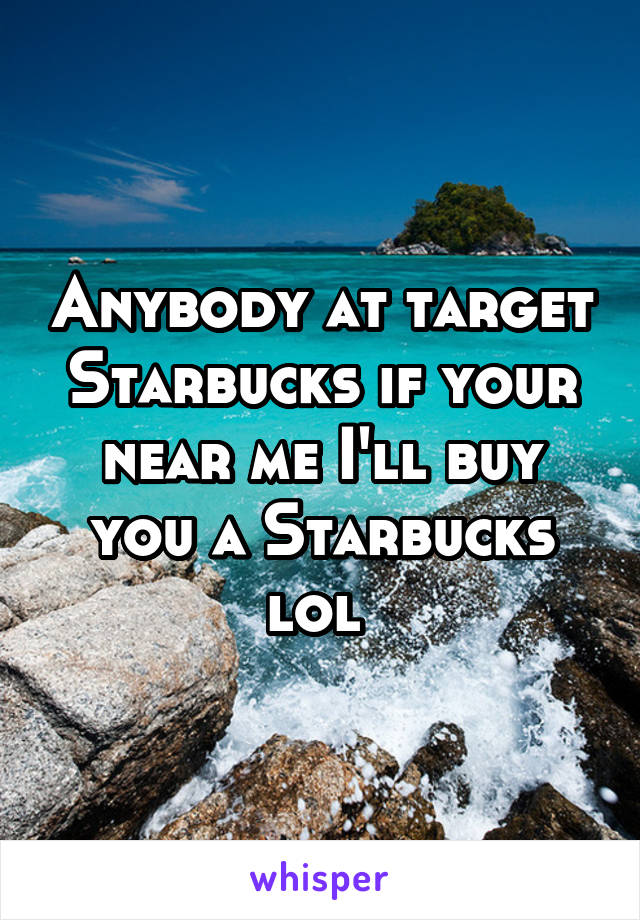 Anybody at target Starbucks if your near me I'll buy you a Starbucks lol 