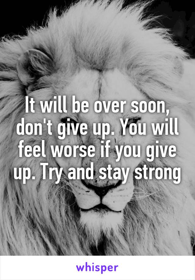 It will be over soon, don't give up. You will feel worse if you give up. Try and stay strong