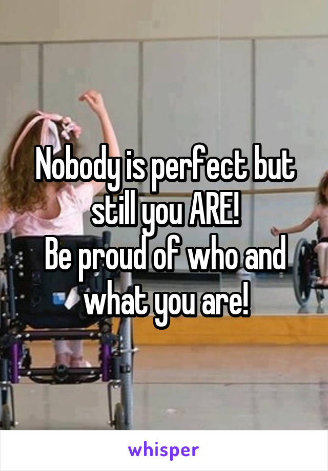 Nobody is perfect but still you ARE!
Be proud of who and what you are!