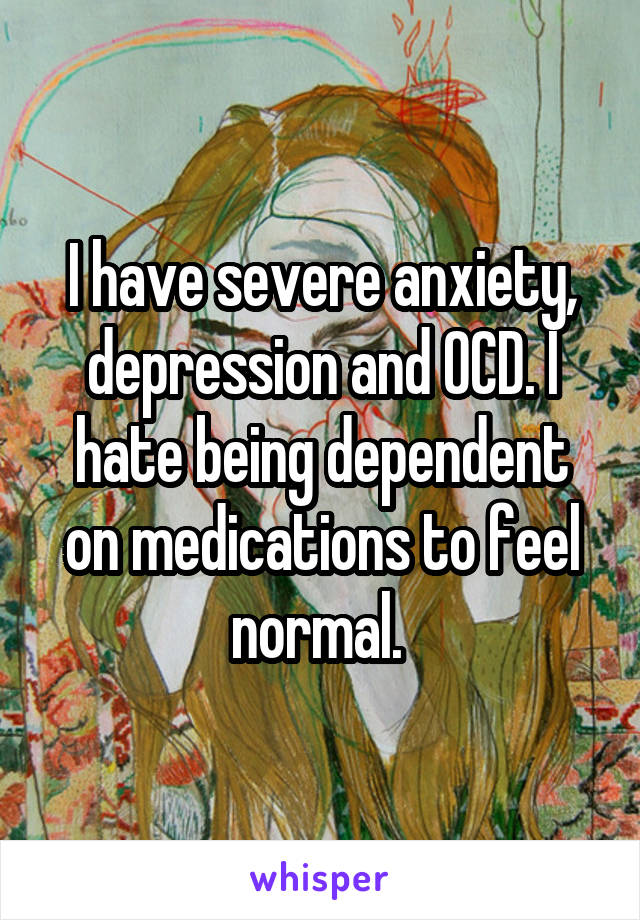 I have severe anxiety, depression and OCD. I hate being dependent on medications to feel normal. 