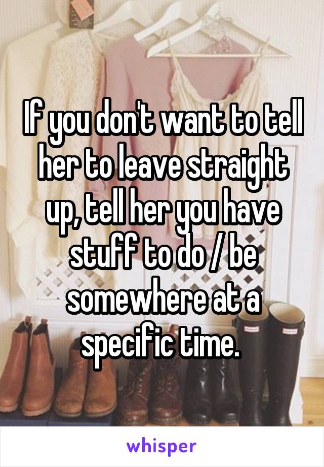 If you don't want to tell her to leave straight up, tell her you have stuff to do / be somewhere at a specific time. 