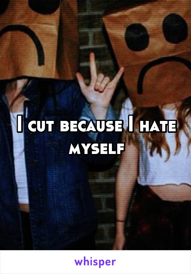 I cut because I hate myself