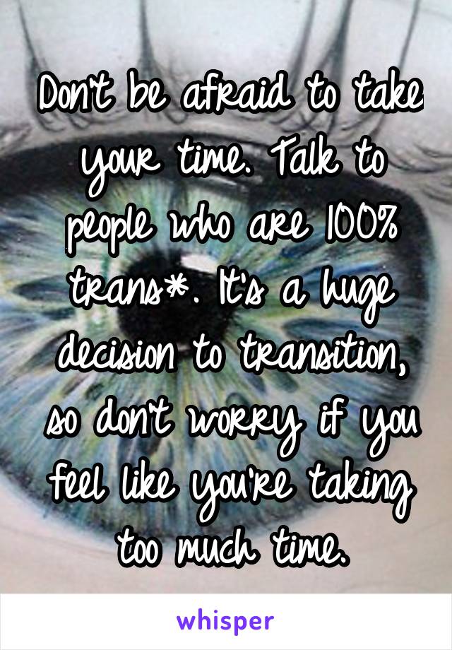 Don't be afraid to take your time. Talk to people who are 100% trans*. It's a huge decision to transition, so don't worry if you feel like you're taking too much time.