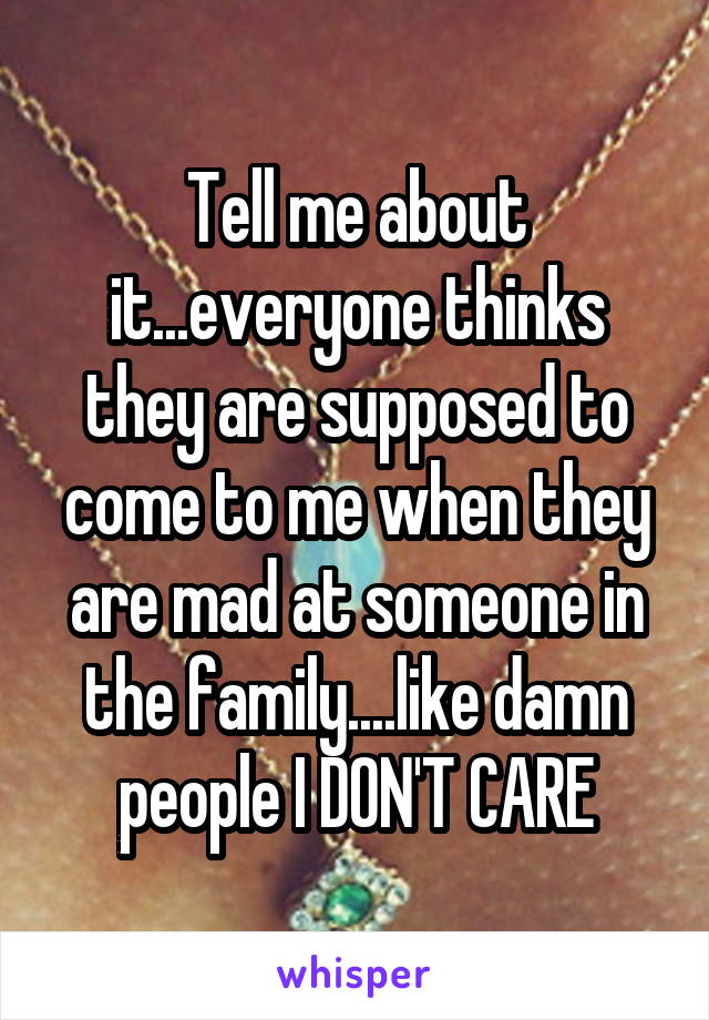 Tell me about it...everyone thinks they are supposed to come to me when they are mad at someone in the family....like damn people I DON'T CARE