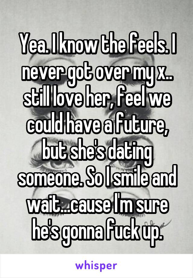 Yea. I know the feels. I never got over my x.. still love her, feel we could have a future, but she's dating someone. So I smile and wait...cause I'm sure he's gonna fuck up.