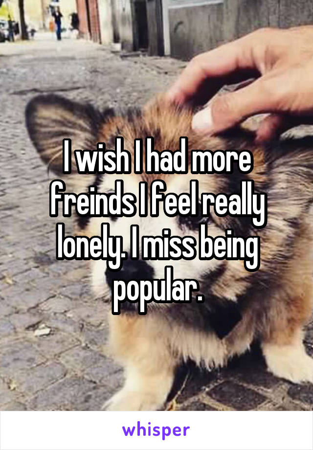 I wish I had more freinds I feel really lonely. I miss being popular.