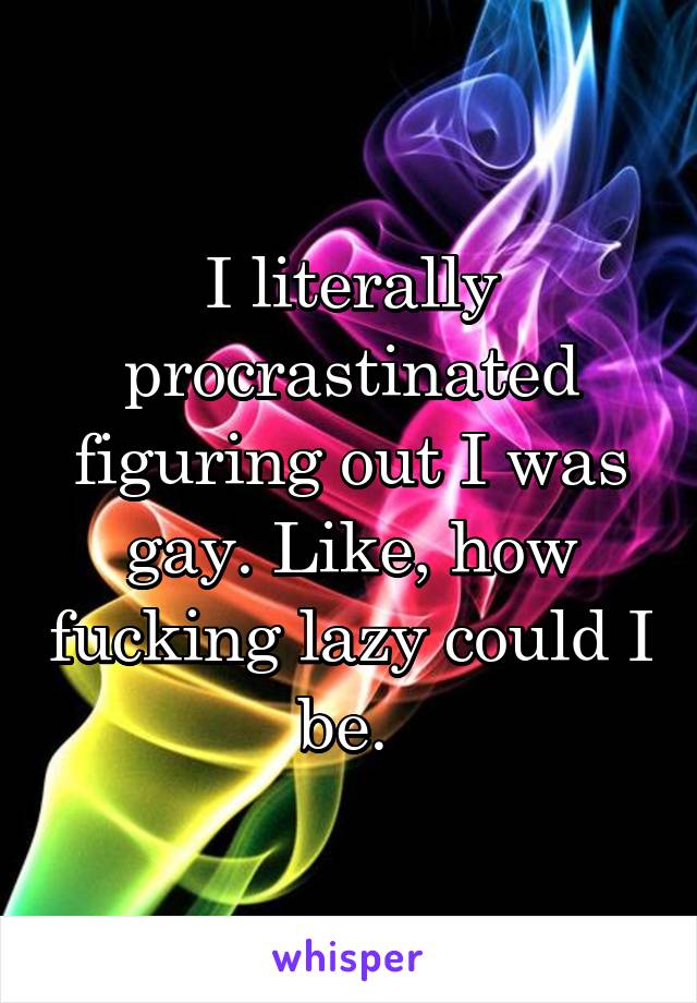 I literally procrastinated figuring out I was gay. Like, how fucking lazy could I be. 