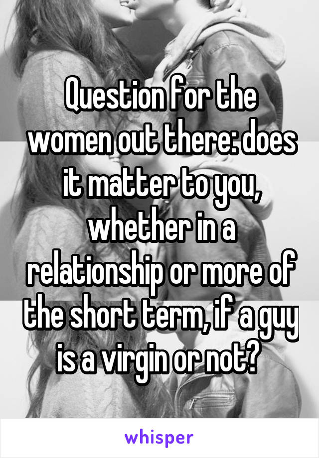 Question for the women out there: does it matter to you, whether in a relationship or more of the short term, if a guy is a virgin or not? 