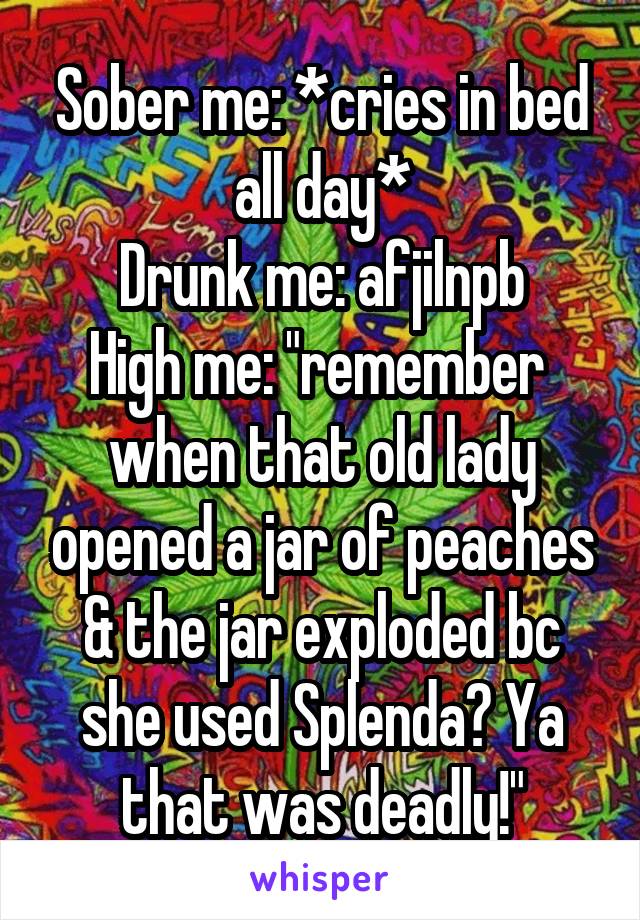 Sober me: *cries in bed all day*
Drunk me: afjilnpb
High me: "remember  when that old lady opened a jar of peaches & the jar exploded bc she used Splenda? Ya that was deadly!"