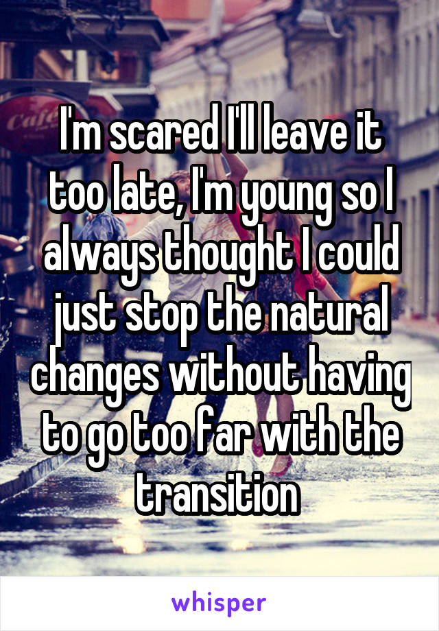 I'm scared I'll leave it too late, I'm young so I always thought I could just stop the natural changes without having to go too far with the transition 