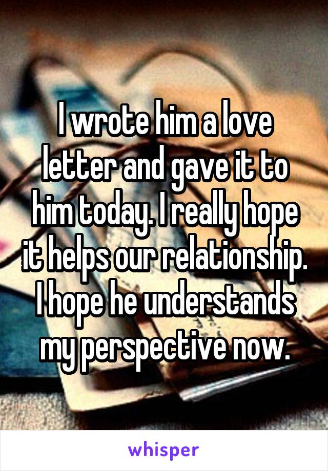 I wrote him a love letter and gave it to him today. I really hope it helps our relationship. I hope he understands my perspective now.