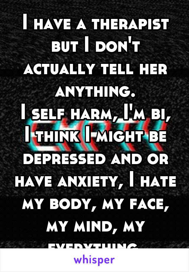 I have a therapist but I don't actually tell her anything.
I self harm, I'm bi,
I think I might be depressed and or have anxiety, I hate my body, my face, my mind, my everything.