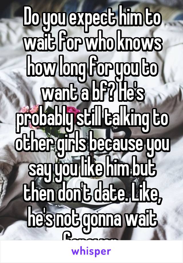 Do you expect him to wait for who knows how long for you to want a bf? He's probably still talking to other girls because you say you like him but then don't date. Like, he's not gonna wait forever 