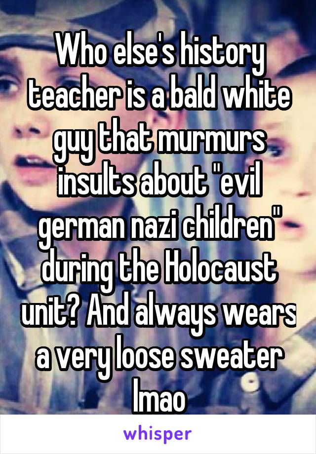 Who else's history teacher is a bald white guy that murmurs insults about "evil german nazi children" during the Holocaust unit? And always wears a very loose sweater lmao