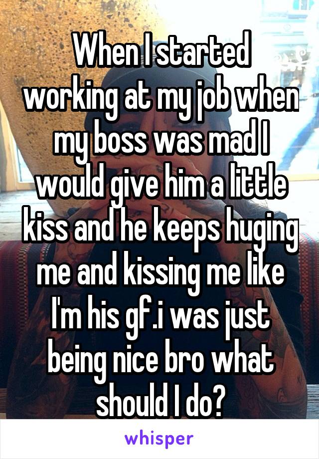 When I started working at my job when my boss was mad I would give him a little kiss and he keeps huging me and kissing me like I'm his gf.i was just being nice bro what should I do?