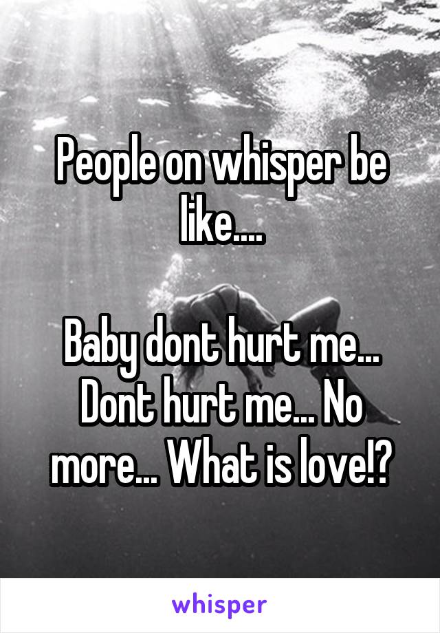 People on whisper be like....

Baby dont hurt me... Dont hurt me... No more... What is love!?