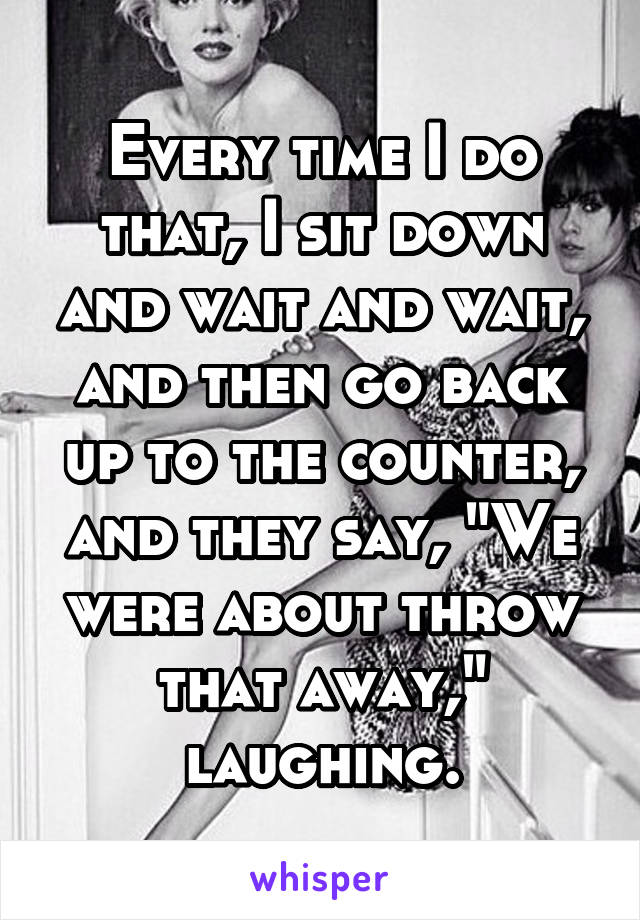 Every time I do that, I sit down and wait and wait, and then go back up to the counter, and they say, "We were about throw that away," laughing.