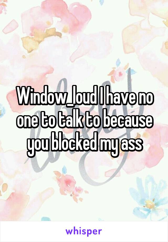 Window_loud I have no one to talk to because you blocked my ass