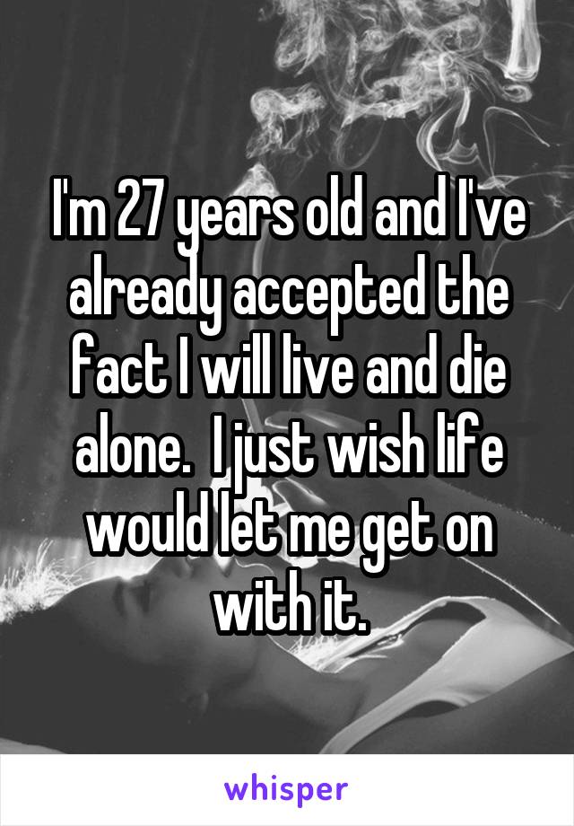 I'm 27 years old and I've already accepted the fact I will live and die alone.  I just wish life would let me get on with it.