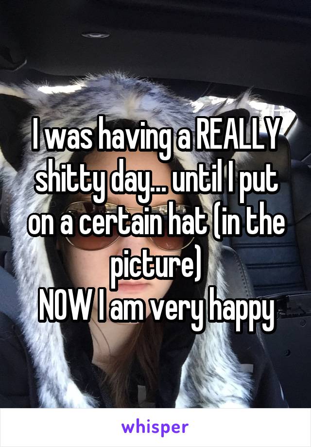 I was having a REALLY shitty day… until I put on a certain hat (in the picture)
NOW I am very happy