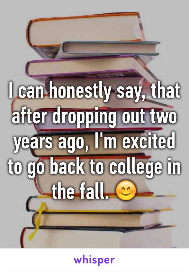 I can honestly say, that after dropping out two years ago, I'm excited to go back to college in the fall. 😊