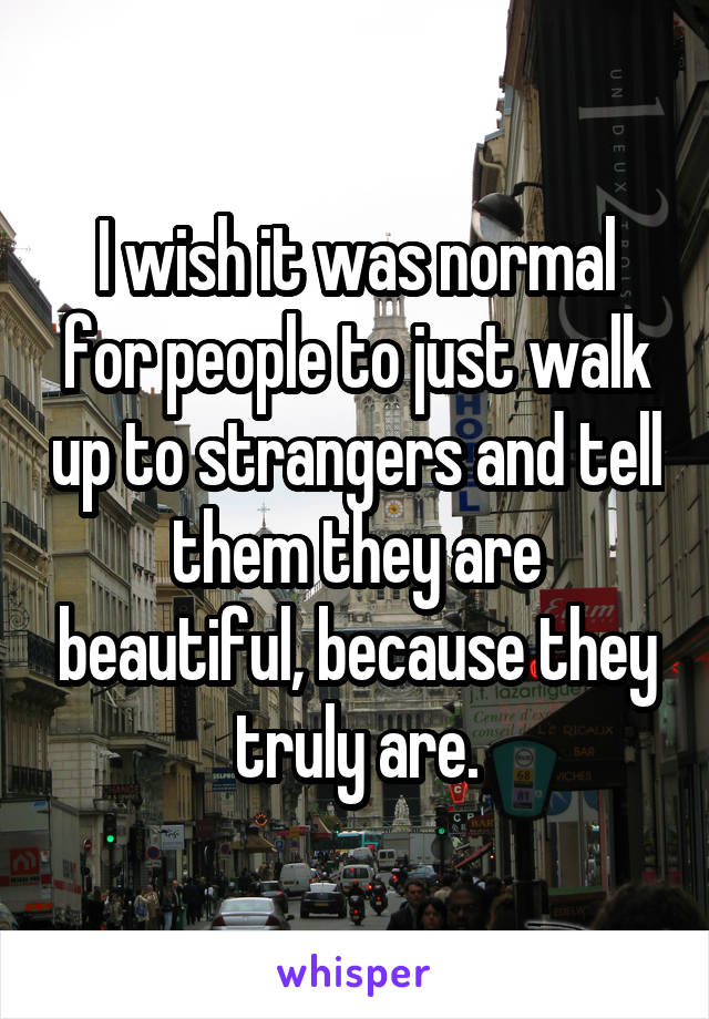 I wish it was normal for people to just walk up to strangers and tell them they are beautiful, because they truly are.