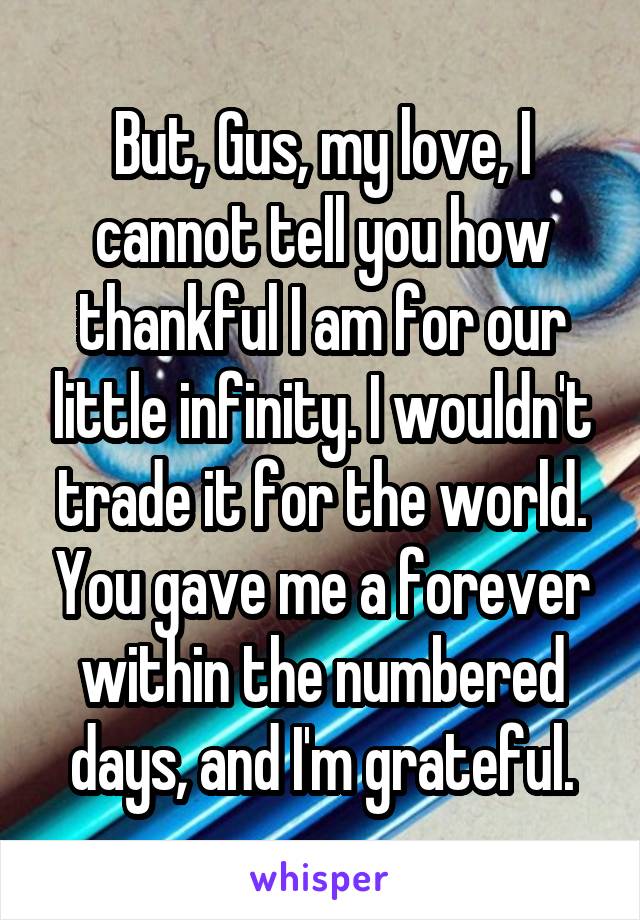 But, Gus, my love, I cannot tell you how thankful I am for our little infinity. I wouldn't trade it for the world. You gave me a forever within the numbered days, and I'm grateful.