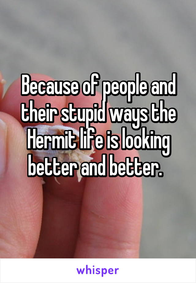 Because of people and their stupid ways the Hermit life is looking better and better.  
