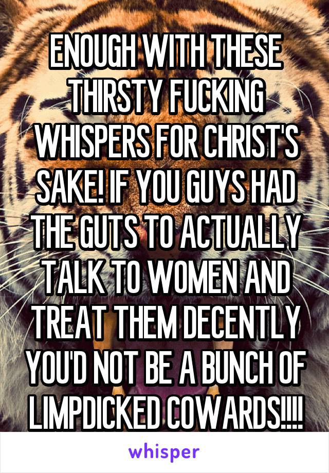 ENOUGH WITH THESE THIRSTY FUCKING WHISPERS FOR CHRIST'S SAKE! IF YOU GUYS HAD THE GUTS TO ACTUALLY TALK TO WOMEN AND TREAT THEM DECENTLY YOU'D NOT BE A BUNCH OF LIMPDICKED COWARDS!!!!