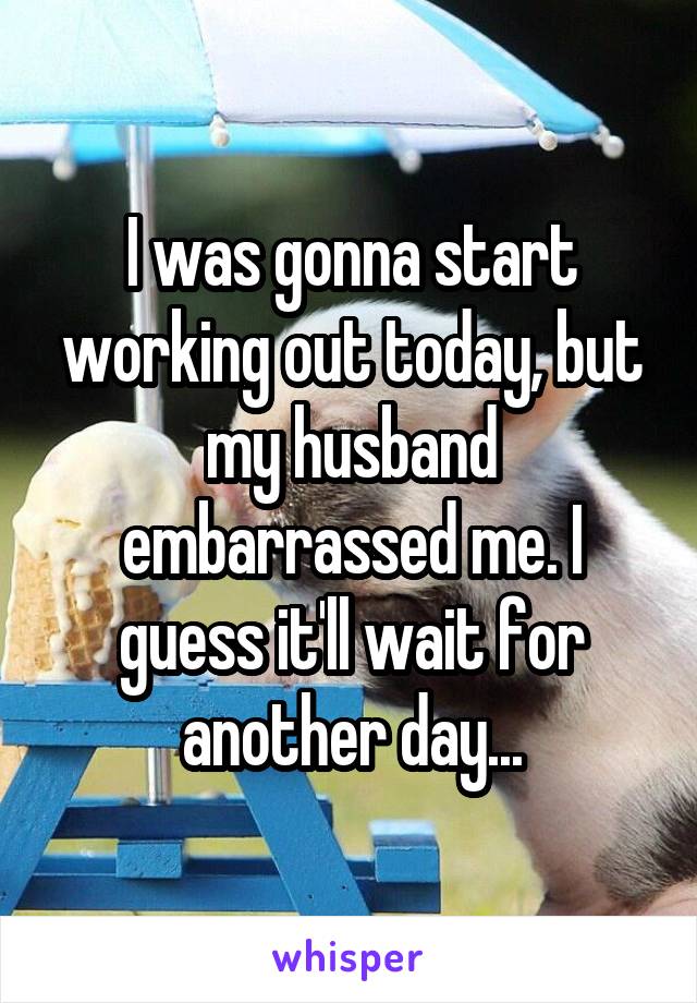 I was gonna start working out today, but my husband embarrassed me. I guess it'll wait for another day...