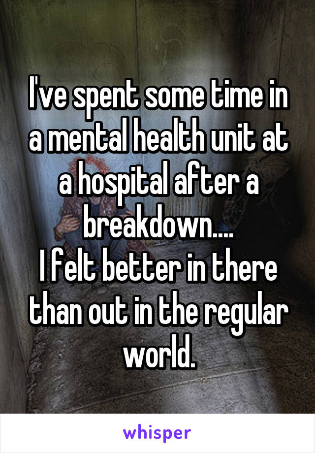 I've spent some time in a mental health unit at a hospital after a breakdown....
I felt better in there than out in the regular world.