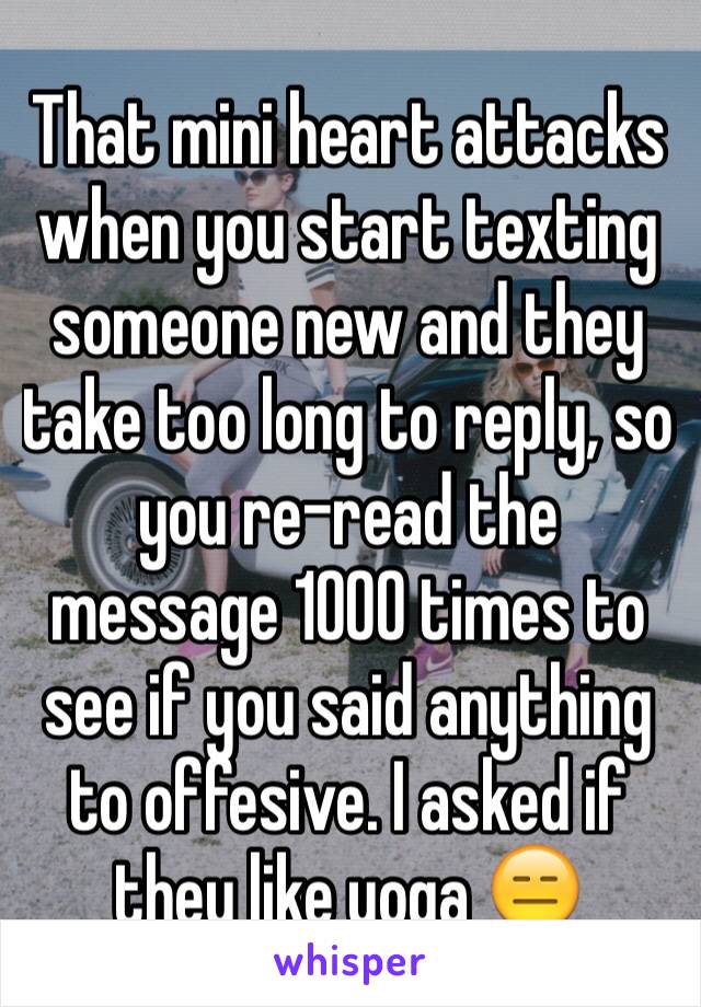 That mini heart attacks when you start texting someone new and they take too long to reply, so you re-read the message 1000 times to see if you said anything to offesive. I asked if they like yoga 😑