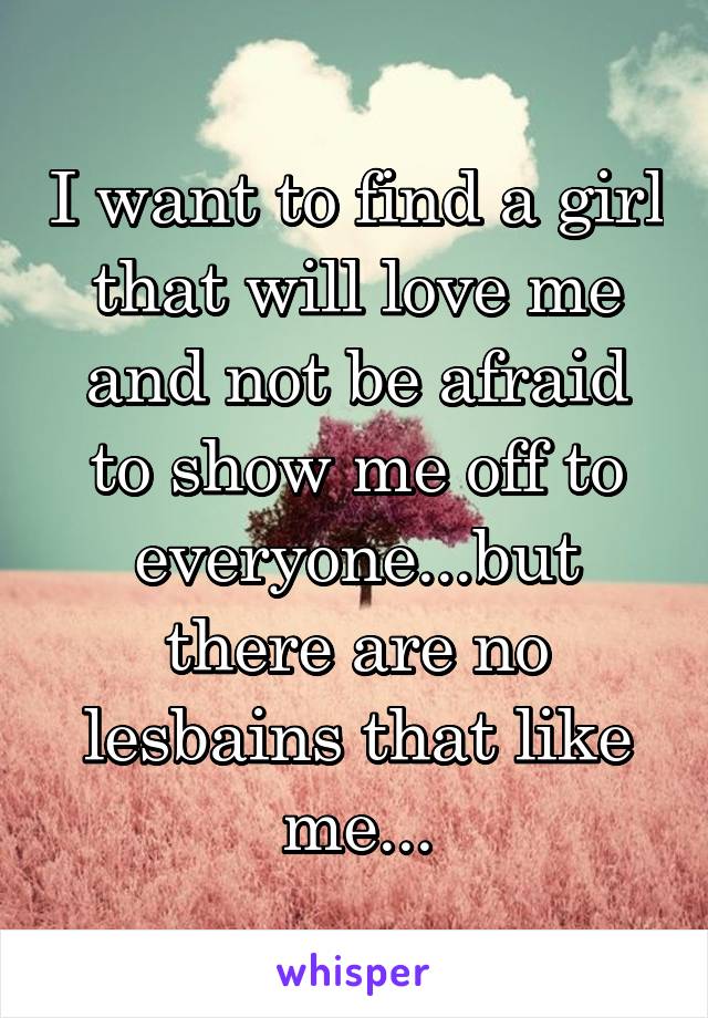 I want to find a girl that will love me and not be afraid to show me off to everyone...but there are no lesbains that like me...