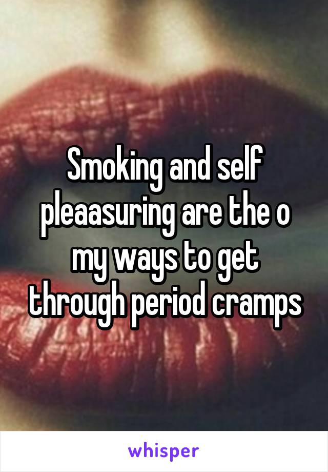 Smoking and self pleaasuring are the o my ways to get through period cramps