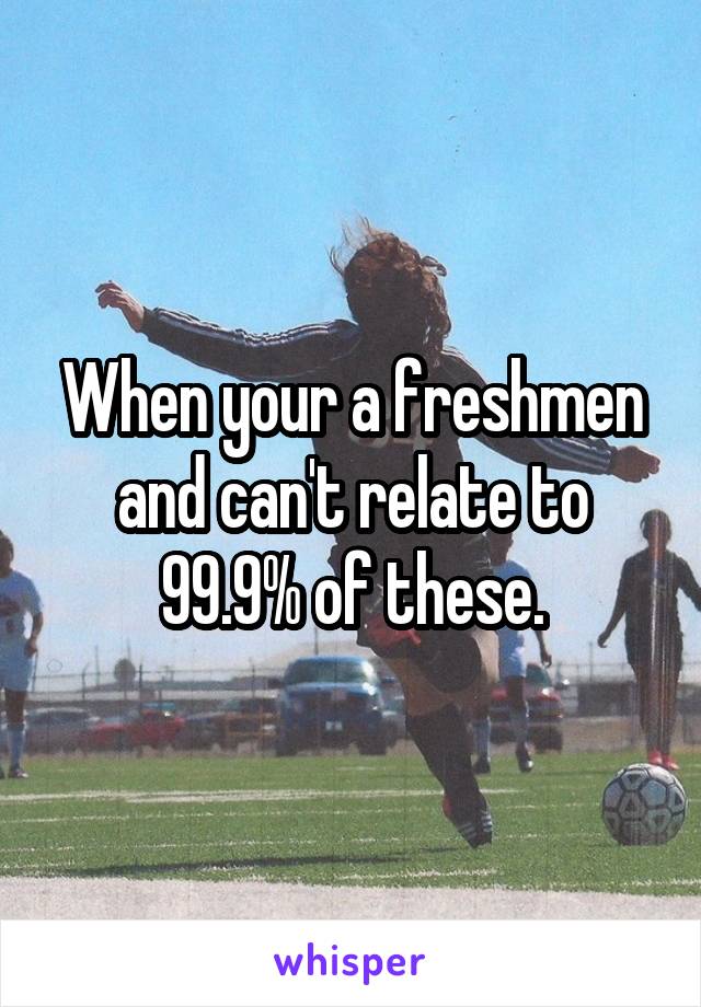 When your a freshmen and can't relate to 99.9% of these.