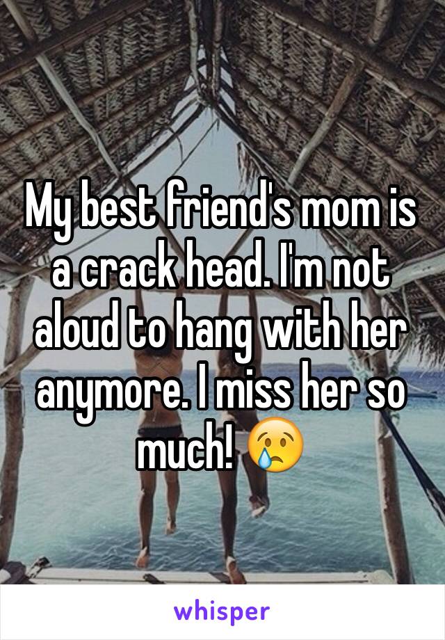 My best friend's mom is a crack head. I'm not aloud to hang with her anymore. I miss her so much! 😢