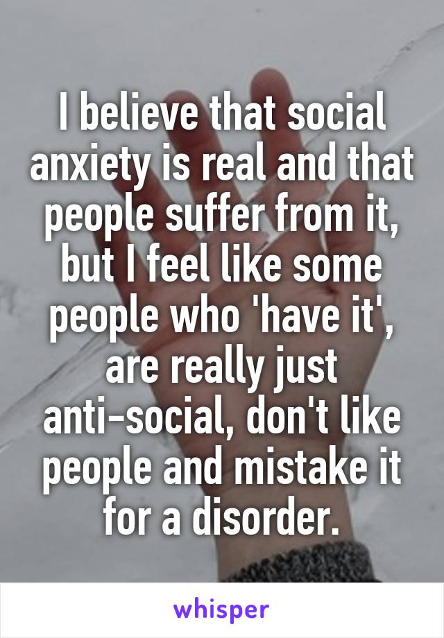 I believe that social anxiety is real and that people suffer from it, but I feel like some people who 'have it', are really just anti-social, don't like people and mistake it for a disorder.