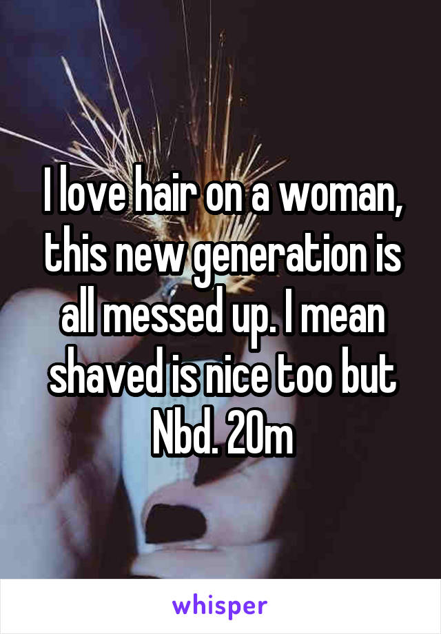 I love hair on a woman, this new generation is all messed up. I mean shaved is nice too but Nbd. 20m