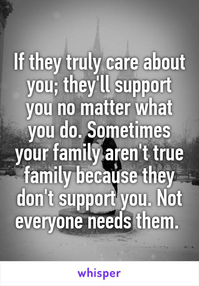 If they truly care about you; they'll support you no matter what you do. Sometimes your family aren't true family because they don't support you. Not everyone needs them. 