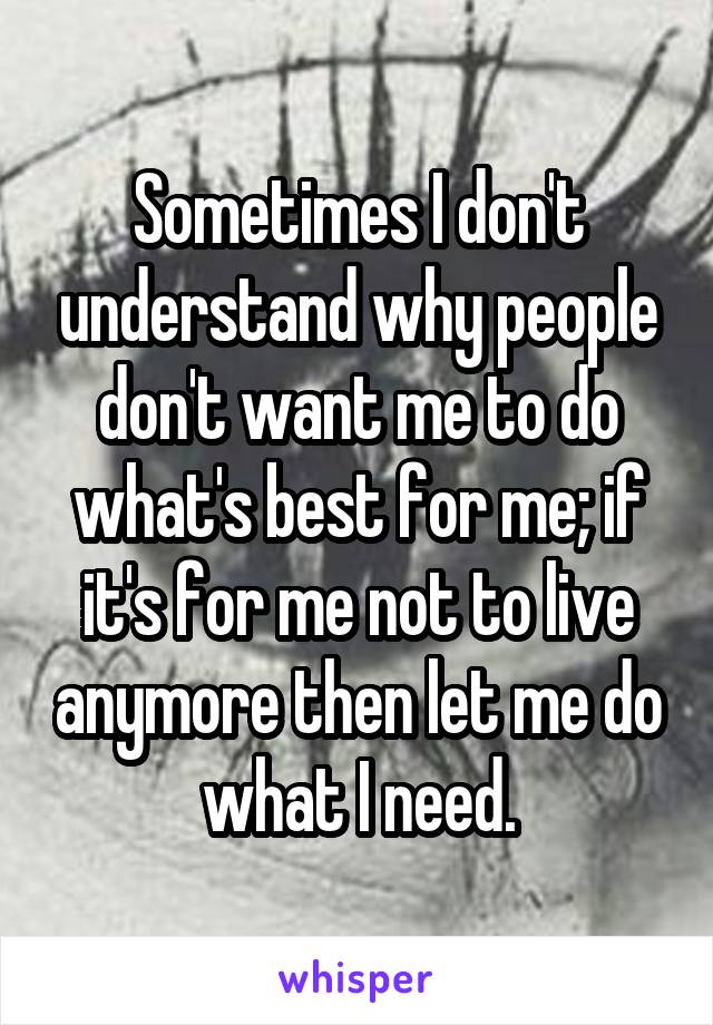 Sometimes I don't understand why people don't want me to do what's best for me; if it's for me not to live anymore then let me do what I need.