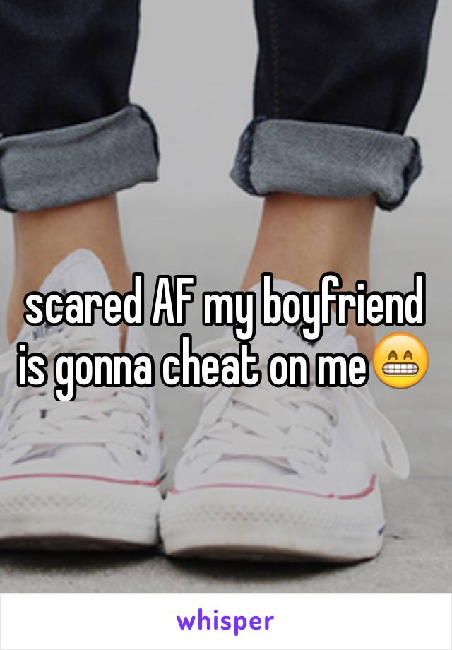 scared AF my boyfriend is gonna cheat on me😁