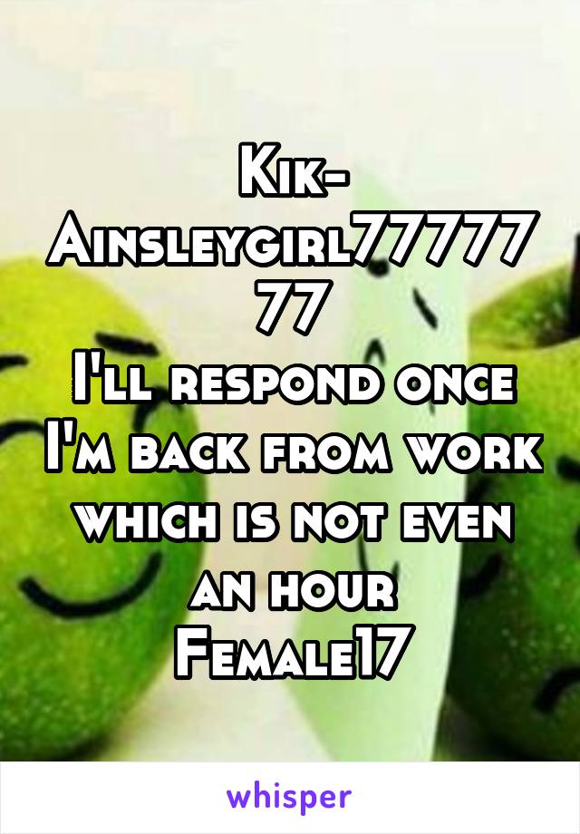 Kik-
Ainsleygirl7777777
I'll respond once I'm back from work which is not even an hour
Female17