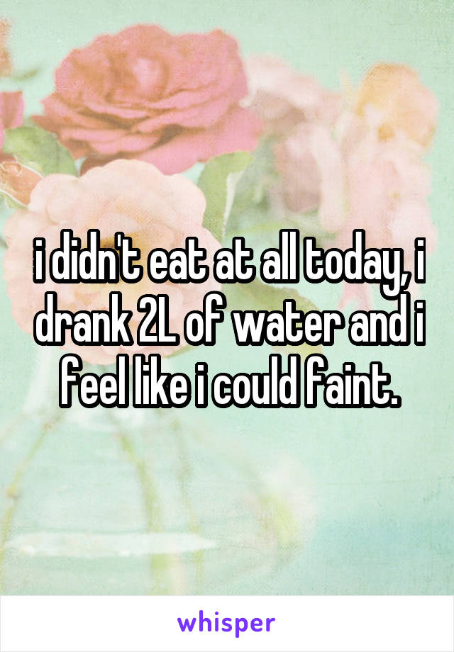 i didn't eat at all today, i drank 2L of water and i feel like i could faint.