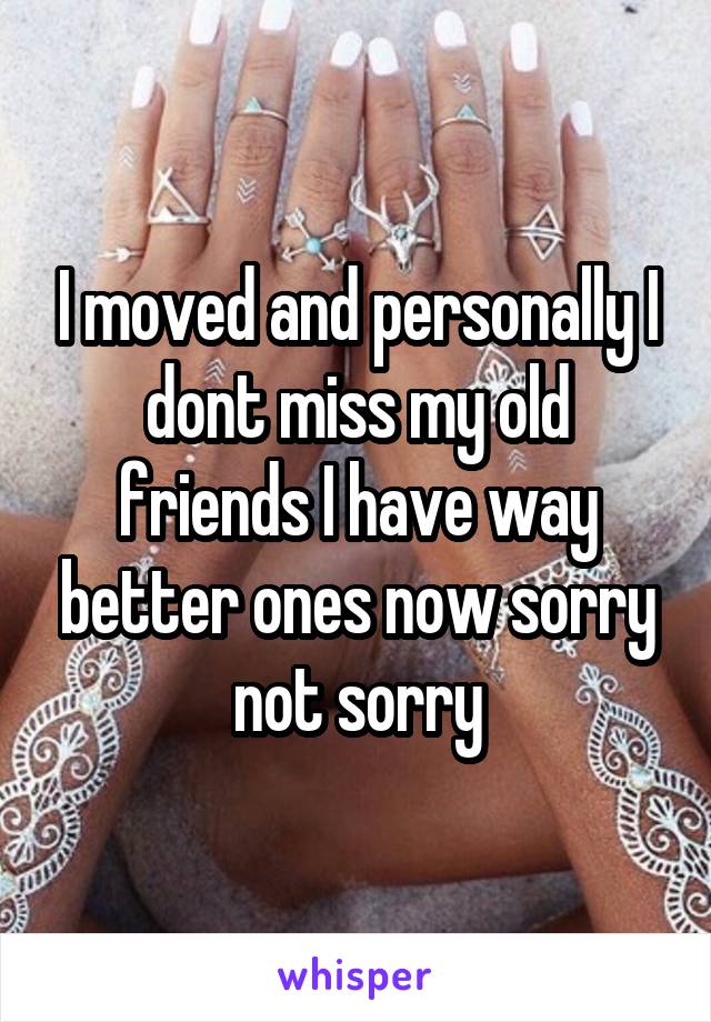 I moved and personally I dont miss my old friends I have way better ones now sorry not sorry