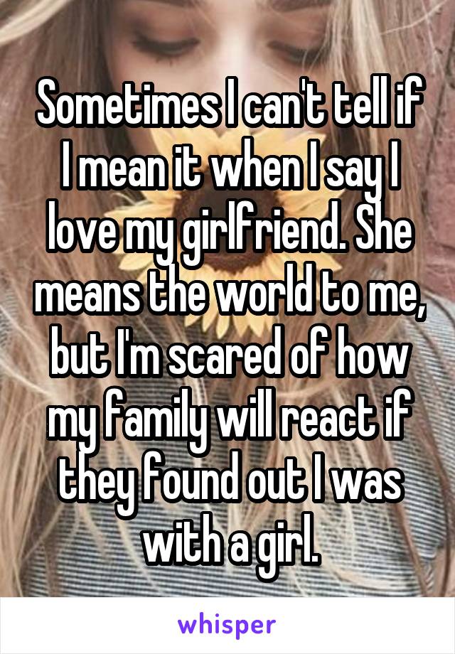 Sometimes I can't tell if I mean it when I say I love my girlfriend. She means the world to me, but I'm scared of how my family will react if they found out I was with a girl.