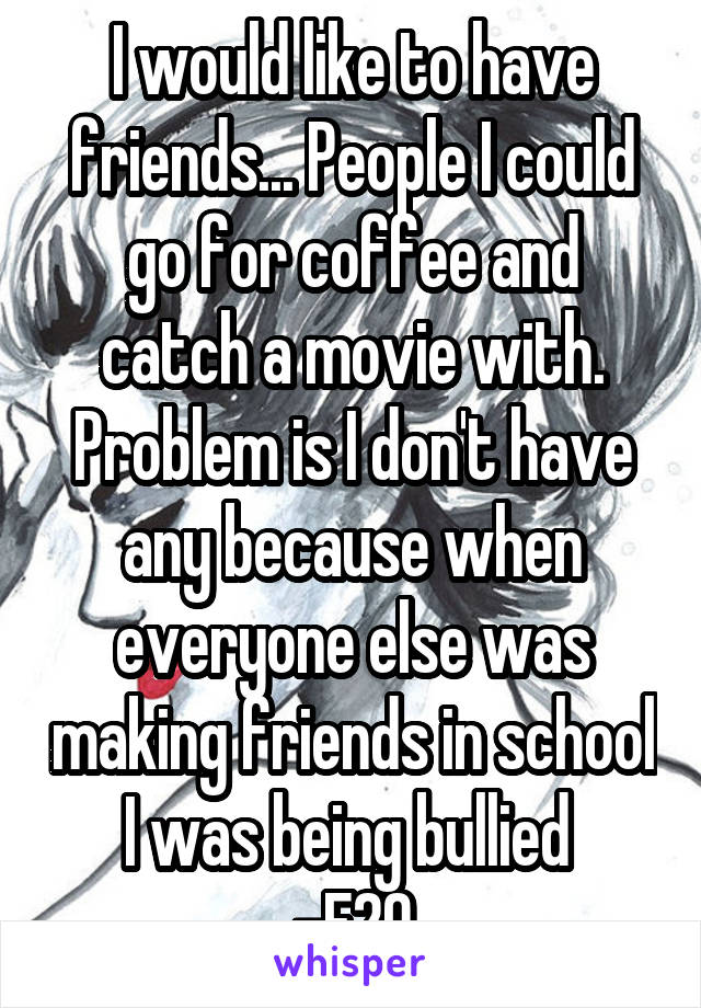 I would like to have friends... People I could go for coffee and catch a movie with. Problem is I don't have any because when everyone else was making friends in school I was being bullied 
-F20