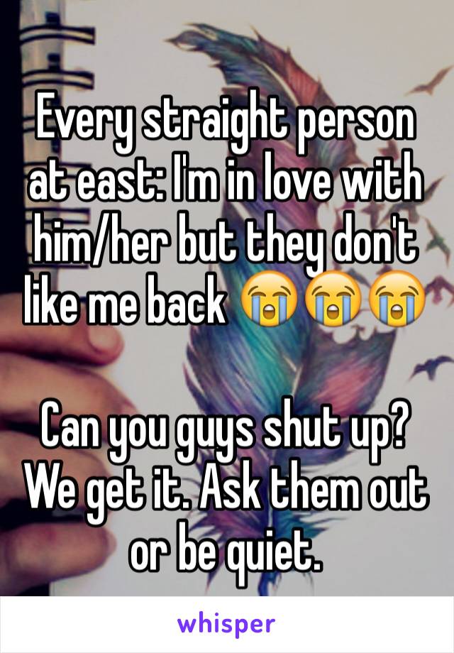 Every straight person at east: I'm in love with him/her but they don't like me back 😭😭😭

Can you guys shut up? We get it. Ask them out or be quiet.