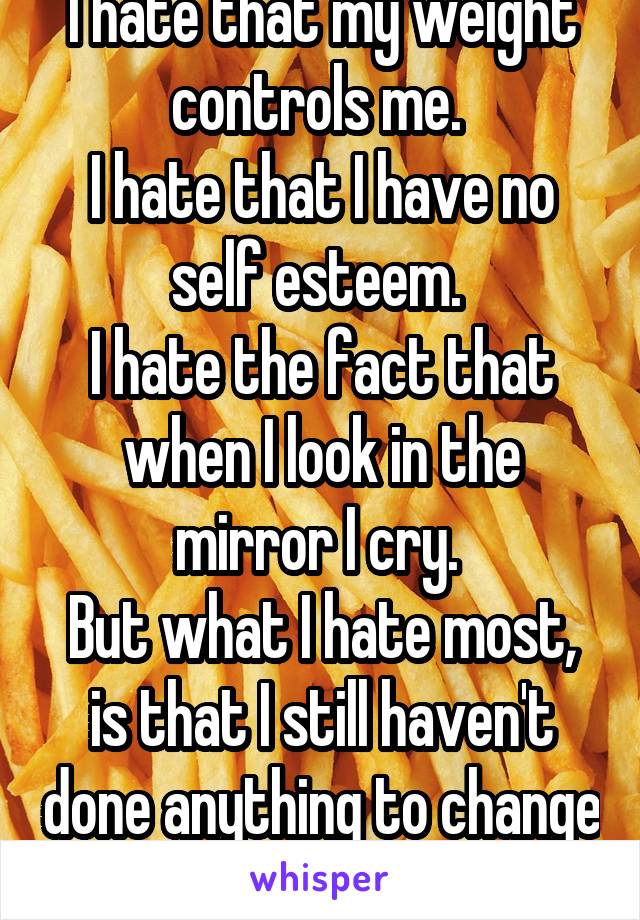 I hate that my weight controls me. 
I hate that I have no self esteem. 
I hate the fact that when I look in the mirror I cry. 
But what I hate most, is that I still haven't done anything to change it.