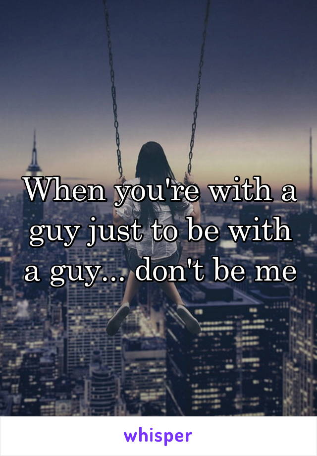 When you're with a guy just to be with a guy... don't be me