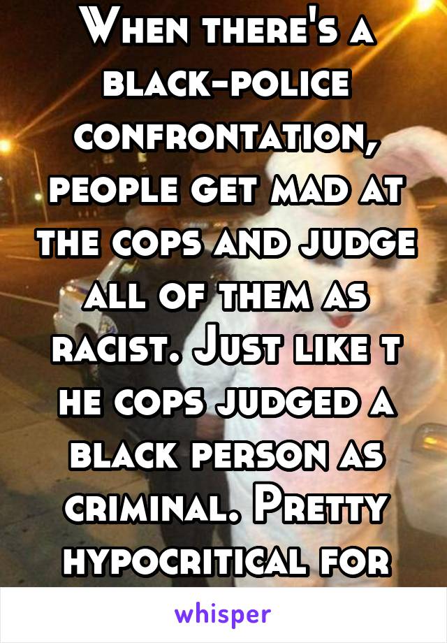 When there's a black-police confrontation, people get mad at the cops and judge all of them as racist. Just like t
he cops judged a black person as criminal. Pretty hypocritical for you to judge too. 